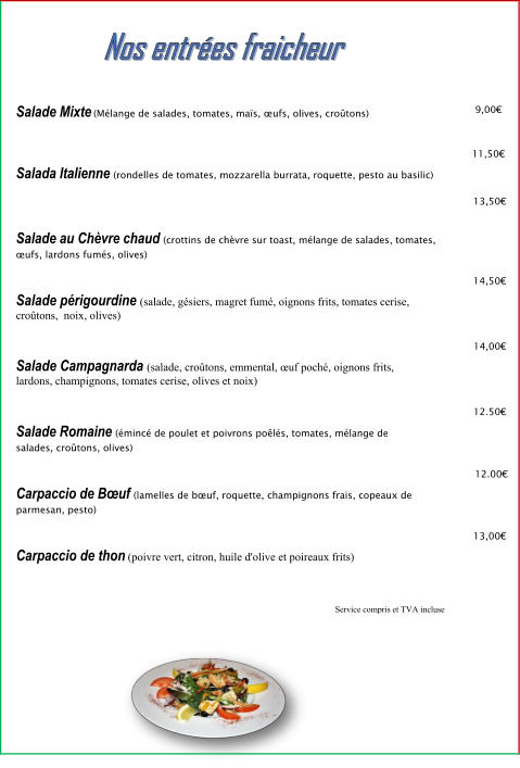 Salade Mixte (Mélange de salades, tomates, maïs, œufs, olives, croûtons)  11,50€  9,00€  Salada Italienne (rondelles de tomates, mozzarella burrata, roquette, pesto au basilic)  13,50€  Salade au Chèvre chaud (crottins de chèvre sur toast, mélange de salades, tomates, œufs, lardons fumés, olives)  14,50€  Salade périgourdine (salade, gésiers, magret fumé, oignons frits, tomates cerise, croûtons,  noix, olives)  Salade Campagnarda (salade, croûtons, emmental, œuf poché, oignons frits, lardons, champignons, tomates cerise, olives et noix)  Salade Romaine (émincé de poulet et poivrons poêlés, tomates, mélange de salades, croûtons, olives)   12.00€  14,00€  12.50€  Carpaccio de Bœuf (lamelles de bœuf, roquette, champignons frais, copeaux de parmesan, pesto)  13,00€  Carpaccio de thon (poivre vert, citron, huile d'olive et poireaux frits)  Service compris et TVA incluse