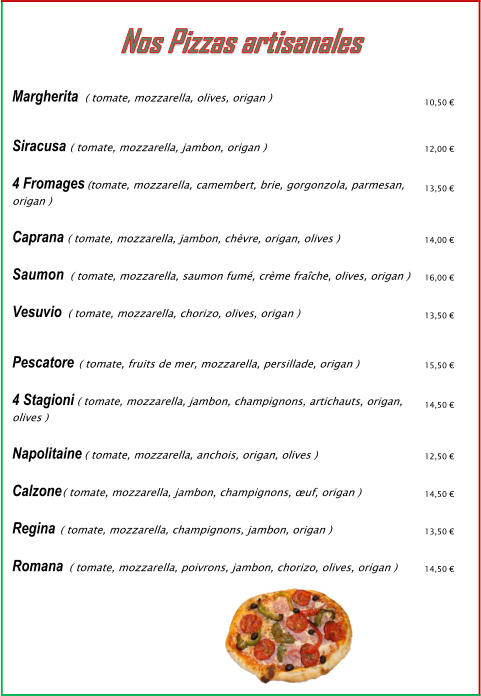 Margherita Siracusa   4 Fromages   ( tomate, mozzarella, olives, origan )  10,50 €  ( tomate, mozzarella, jambon, origan ) (tomate, mozzarella, camembert, brie, gorgonzola, parmesan, origan )  ( tomate, mozzarella, jambon, chèvre, origan, olives )  ( tomate, mozzarella, saumon fumé, crème fraîche, olives, origan )  12,00 €  13,50 €  Caprana Saumon Vesuvio   Pescatore   14,00 €  16,00 €  ( tomate, mozzarella, chorizo, olives, origan )  13,50 €  ( tomate, fruits de mer, mozzarella, persillade, origan )  ( tomate, mozzarella, jambon, champignons, artichauts, origan, olives )  ( tomate, mozzarella, anchois, origan, olives )  ( tomate, mozzarella, jambon, champignons, œuf, origan )  15,50 €  4 Stagioni  Napolitaine  Calzone  Regina   14,50 €  12,50 €  14,50 €  ( tomate, mozzarella, champignons, jambon, origan )  ( tomate, mozzarella, poivrons, jambon, chorizo, olives, origan )  13,50 €  Romana  14,50 €